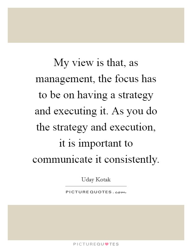 My view is that, as management, the focus has to be on having a strategy and executing it. As you do the strategy and execution, it is important to communicate it consistently. Picture Quote #1
