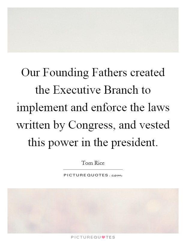 Our Founding Fathers created the Executive Branch to implement and enforce the laws written by Congress, and vested this power in the president. Picture Quote #1