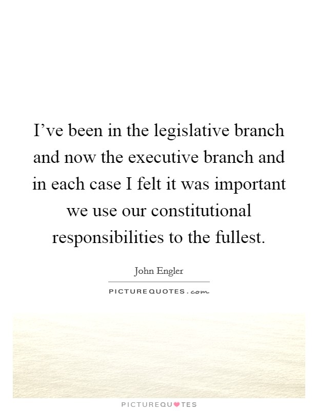 I've been in the legislative branch and now the executive branch and in each case I felt it was important we use our constitutional responsibilities to the fullest. Picture Quote #1