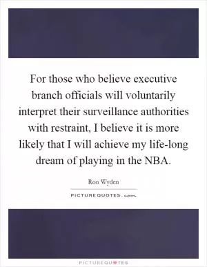 For those who believe executive branch officials will voluntarily interpret their surveillance authorities with restraint, I believe it is more likely that I will achieve my life-long dream of playing in the NBA Picture Quote #1