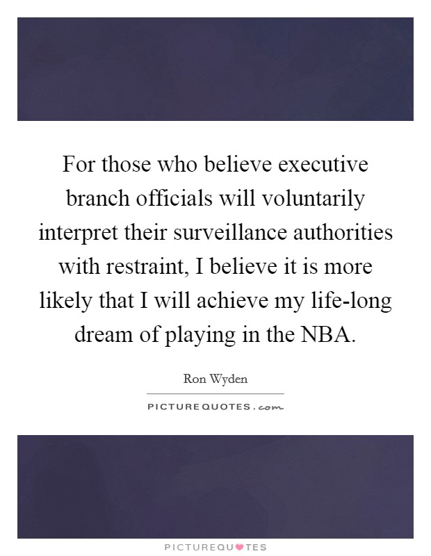 For those who believe executive branch officials will voluntarily interpret their surveillance authorities with restraint, I believe it is more likely that I will achieve my life-long dream of playing in the NBA. Picture Quote #1
