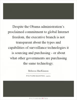 Despite the Obama administration’s proclaimed commitment to global Internet freedom, the executive branch is not transparent about the types and capabilities of surveillance technologies it is sourcing and purchasing - or about what other governments are purchasing the same technology Picture Quote #1