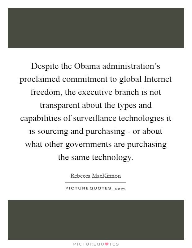 Despite the Obama administration's proclaimed commitment to global Internet freedom, the executive branch is not transparent about the types and capabilities of surveillance technologies it is sourcing and purchasing - or about what other governments are purchasing the same technology. Picture Quote #1