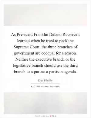 As President Franklin Delano Roosevelt learned when he tried to pack the Supreme Court, the three branches of government are coequal for a reason. Neither the executive branch or the legislative branch should use the third branch to a pursue a partisan agenda Picture Quote #1