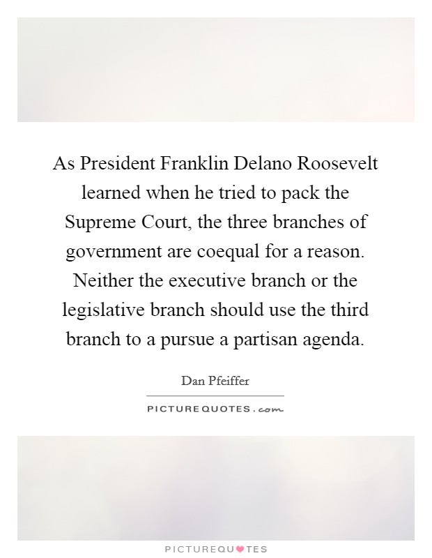 As President Franklin Delano Roosevelt learned when he tried to pack the Supreme Court, the three branches of government are coequal for a reason. Neither the executive branch or the legislative branch should use the third branch to a pursue a partisan agenda. Picture Quote #1