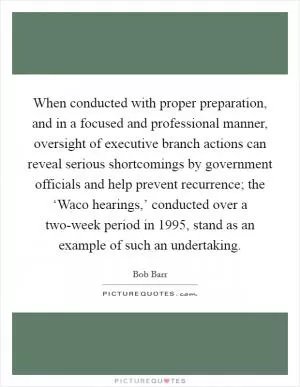 When conducted with proper preparation, and in a focused and professional manner, oversight of executive branch actions can reveal serious shortcomings by government officials and help prevent recurrence; the ‘Waco hearings,’ conducted over a two-week period in 1995, stand as an example of such an undertaking Picture Quote #1