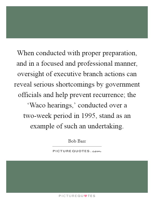 When conducted with proper preparation, and in a focused and professional manner, oversight of executive branch actions can reveal serious shortcomings by government officials and help prevent recurrence; the ‘Waco hearings,' conducted over a two-week period in 1995, stand as an example of such an undertaking. Picture Quote #1