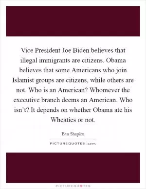 Vice President Joe Biden believes that illegal immigrants are citizens. Obama believes that some Americans who join Islamist groups are citizens, while others are not. Who is an American? Whomever the executive branch deems an American. Who isn’t? It depends on whether Obama ate his Wheaties or not Picture Quote #1