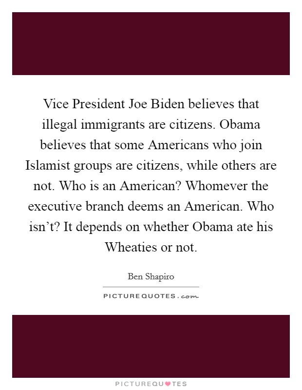 Vice President Joe Biden believes that illegal immigrants are citizens. Obama believes that some Americans who join Islamist groups are citizens, while others are not. Who is an American? Whomever the executive branch deems an American. Who isn't? It depends on whether Obama ate his Wheaties or not. Picture Quote #1