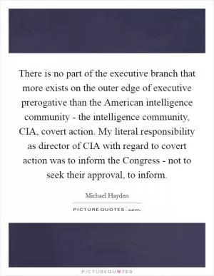 There is no part of the executive branch that more exists on the outer edge of executive prerogative than the American intelligence community - the intelligence community, CIA, covert action. My literal responsibility as director of CIA with regard to covert action was to inform the Congress - not to seek their approval, to inform Picture Quote #1