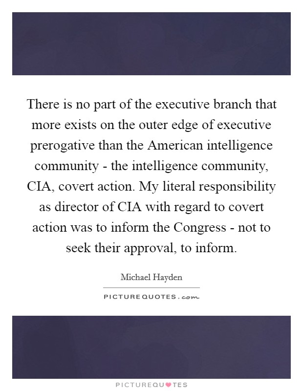 There is no part of the executive branch that more exists on the outer edge of executive prerogative than the American intelligence community - the intelligence community, CIA, covert action. My literal responsibility as director of CIA with regard to covert action was to inform the Congress - not to seek their approval, to inform. Picture Quote #1