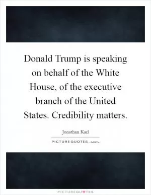 Donald Trump is speaking on behalf of the White House, of the executive branch of the United States. Credibility matters Picture Quote #1