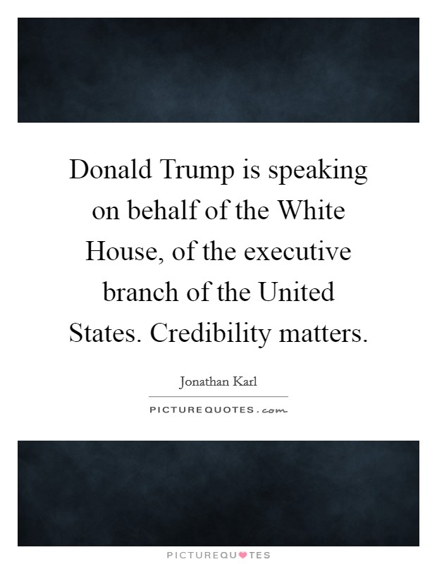 Donald Trump is speaking on behalf of the White House, of the executive branch of the United States. Credibility matters. Picture Quote #1