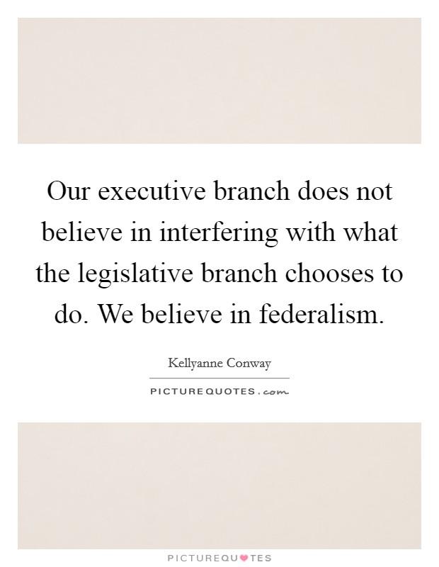 Our executive branch does not believe in interfering with what the legislative branch chooses to do. We believe in federalism. Picture Quote #1