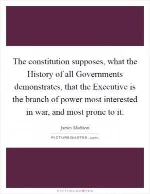 The constitution supposes, what the History of all Governments demonstrates, that the Executive is the branch of power most interested in war, and most prone to it Picture Quote #1