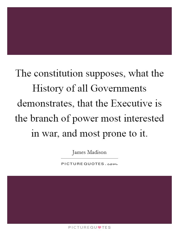 The constitution supposes, what the History of all Governments demonstrates, that the Executive is the branch of power most interested in war, and most prone to it. Picture Quote #1