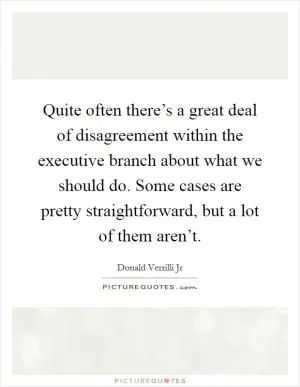 Quite often there’s a great deal of disagreement within the executive branch about what we should do. Some cases are pretty straightforward, but a lot of them aren’t Picture Quote #1