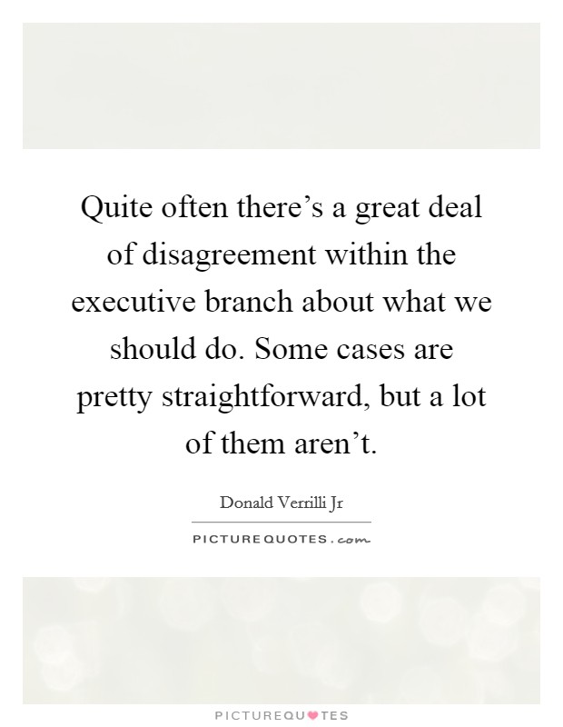 Quite often there's a great deal of disagreement within the executive branch about what we should do. Some cases are pretty straightforward, but a lot of them aren't. Picture Quote #1