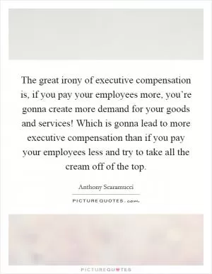 The great irony of executive compensation is, if you pay your employees more, you’re gonna create more demand for your goods and services! Which is gonna lead to more executive compensation than if you pay your employees less and try to take all the cream off of the top Picture Quote #1