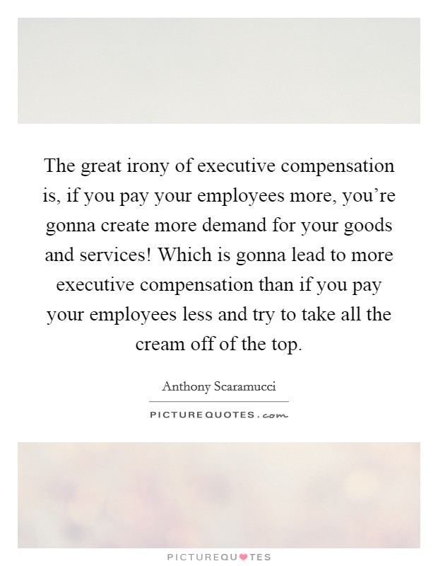 The great irony of executive compensation is, if you pay your employees more, you're gonna create more demand for your goods and services! Which is gonna lead to more executive compensation than if you pay your employees less and try to take all the cream off of the top. Picture Quote #1