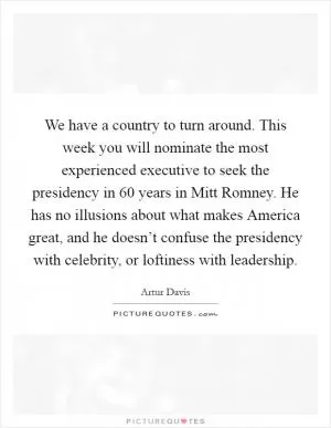 We have a country to turn around. This week you will nominate the most experienced executive to seek the presidency in 60 years in Mitt Romney. He has no illusions about what makes America great, and he doesn’t confuse the presidency with celebrity, or loftiness with leadership Picture Quote #1