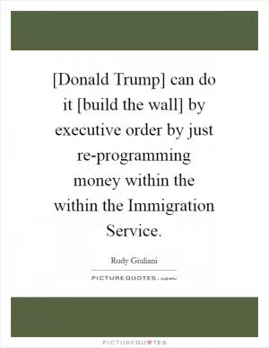 [Donald Trump] can do it [build the wall] by executive order by just re-programming money within the within the Immigration Service Picture Quote #1