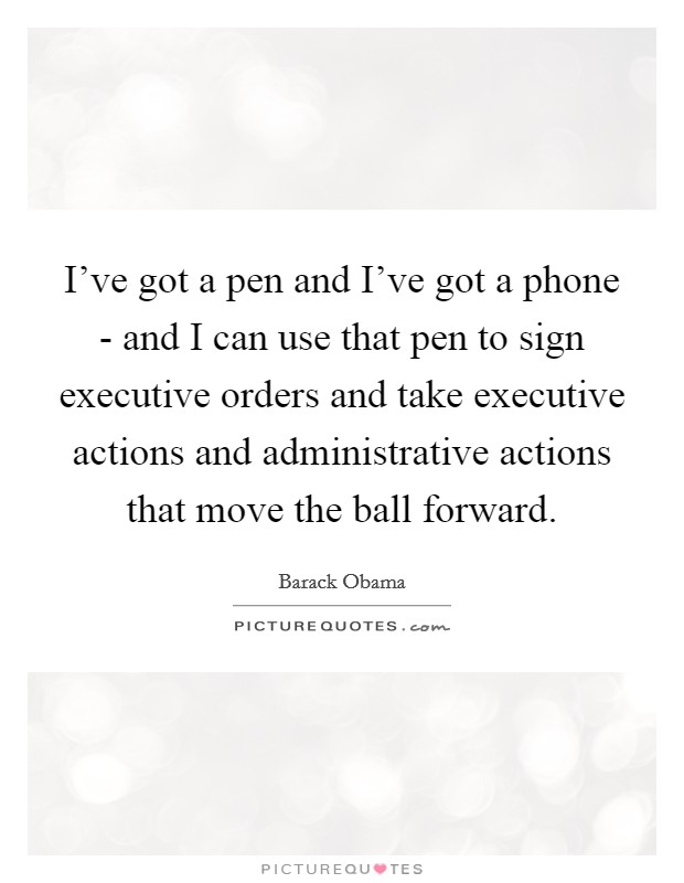 I've got a pen and I've got a phone - and I can use that pen to sign executive orders and take executive actions and administrative actions that move the ball forward. Picture Quote #1