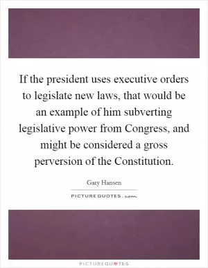 If the president uses executive orders to legislate new laws, that would be an example of him subverting legislative power from Congress, and might be considered a gross perversion of the Constitution Picture Quote #1