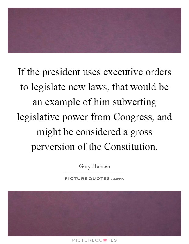 If the president uses executive orders to legislate new laws, that would be an example of him subverting legislative power from Congress, and might be considered a gross perversion of the Constitution. Picture Quote #1