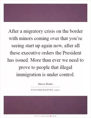 After a migratory crisis on the border with minors coming over that you’re seeing start up again now, after all these executive orders the President has issued. More than ever we need to prove to people that illegal immigration is under control Picture Quote #1