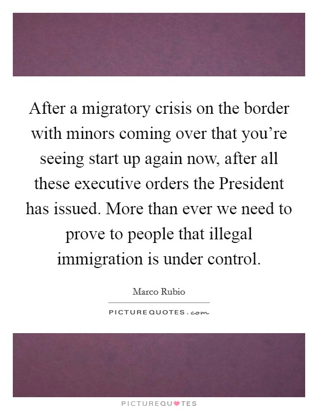After a migratory crisis on the border with minors coming over that you're seeing start up again now, after all these executive orders the President has issued. More than ever we need to prove to people that illegal immigration is under control. Picture Quote #1