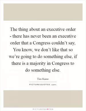 The thing about an executive order - there has never been an executive order that a Congress couldn’t say, You know, we don’t like that so we’re going to do something else, if there is a majority in Congress to do something else Picture Quote #1