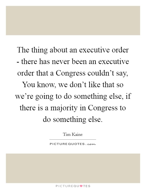 The thing about an executive order - there has never been an executive order that a Congress couldn't say, You know, we don't like that so we're going to do something else, if there is a majority in Congress to do something else. Picture Quote #1