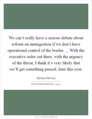 We can’t really have a serious debate about reform on immigration if we don’t have operational control of the border. ... With the executive order out there, with the urgency of the threat, I think it’s very likely that we’ll get something passed, later this year Picture Quote #1