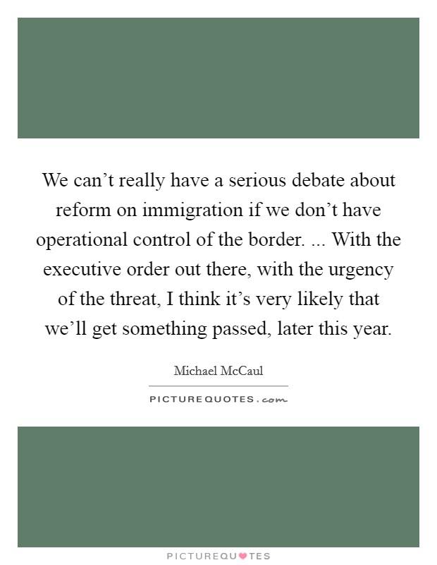 We can't really have a serious debate about reform on immigration if we don't have operational control of the border. ... With the executive order out there, with the urgency of the threat, I think it's very likely that we'll get something passed, later this year. Picture Quote #1