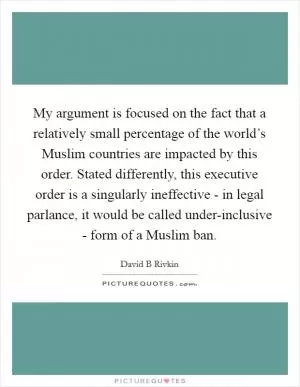 My argument is focused on the fact that a relatively small percentage of the world’s Muslim countries are impacted by this order. Stated differently, this executive order is a singularly ineffective - in legal parlance, it would be called under-inclusive - form of a Muslim ban Picture Quote #1