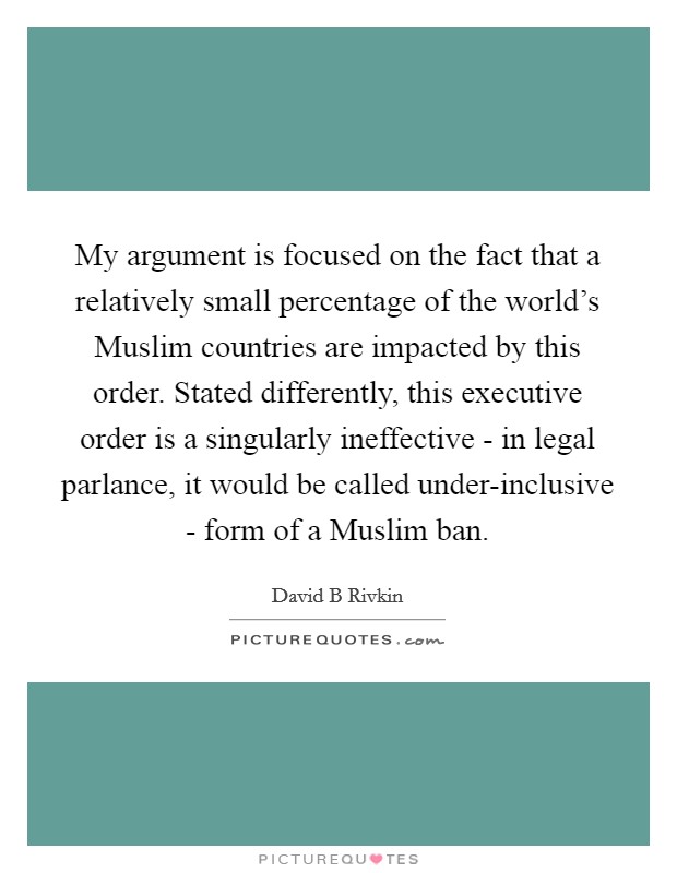 My argument is focused on the fact that a relatively small percentage of the world's Muslim countries are impacted by this order. Stated differently, this executive order is a singularly ineffective - in legal parlance, it would be called under-inclusive - form of a Muslim ban. Picture Quote #1