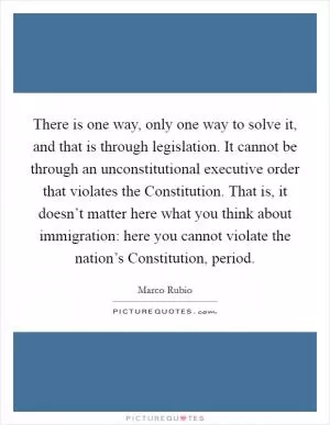 There is one way, only one way to solve it, and that is through legislation. It cannot be through an unconstitutional executive order that violates the Constitution. That is, it doesn’t matter here what you think about immigration: here you cannot violate the nation’s Constitution, period Picture Quote #1