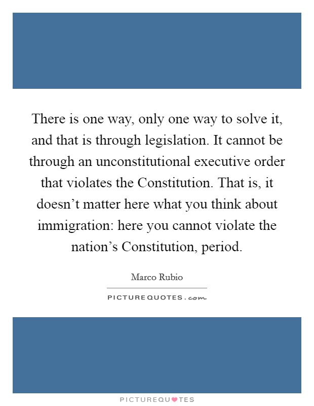 There is one way, only one way to solve it, and that is through legislation. It cannot be through an unconstitutional executive order that violates the Constitution. That is, it doesn't matter here what you think about immigration: here you cannot violate the nation's Constitution, period. Picture Quote #1
