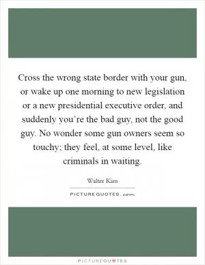 Cross the wrong state border with your gun, or wake up one morning to new legislation or a new presidential executive order, and suddenly you’re the bad guy, not the good guy. No wonder some gun owners seem so touchy; they feel, at some level, like criminals in waiting Picture Quote #1
