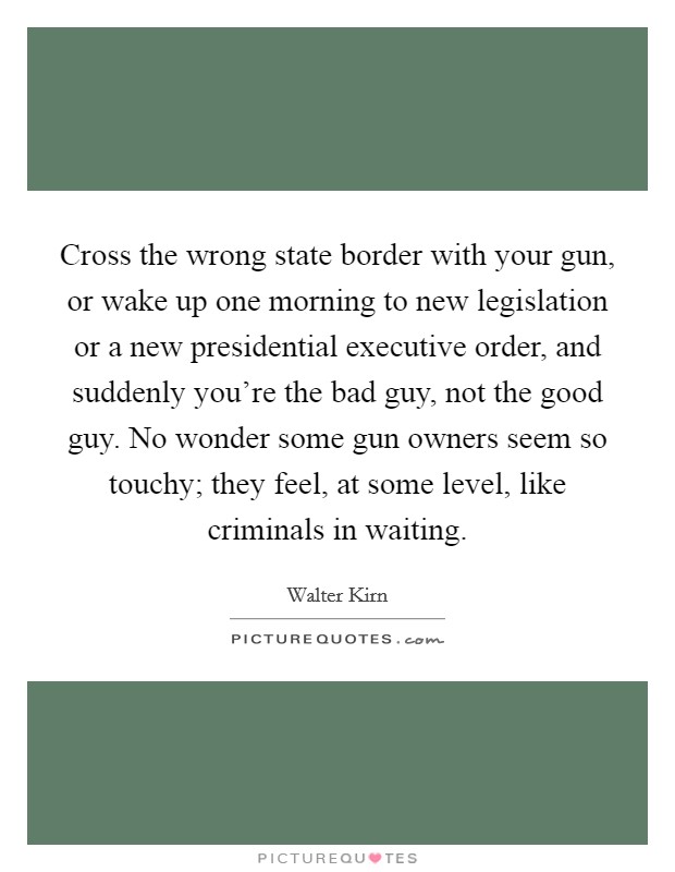 Cross the wrong state border with your gun, or wake up one morning to new legislation or a new presidential executive order, and suddenly you're the bad guy, not the good guy. No wonder some gun owners seem so touchy; they feel, at some level, like criminals in waiting. Picture Quote #1