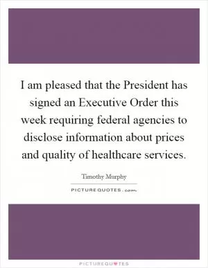 I am pleased that the President has signed an Executive Order this week requiring federal agencies to disclose information about prices and quality of healthcare services Picture Quote #1