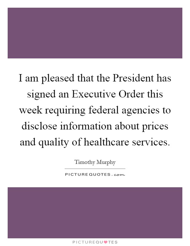 I am pleased that the President has signed an Executive Order this week requiring federal agencies to disclose information about prices and quality of healthcare services. Picture Quote #1