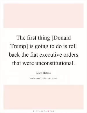 The first thing [Donald Trump] is going to do is roll back the fiat executive orders that were unconstitutional Picture Quote #1