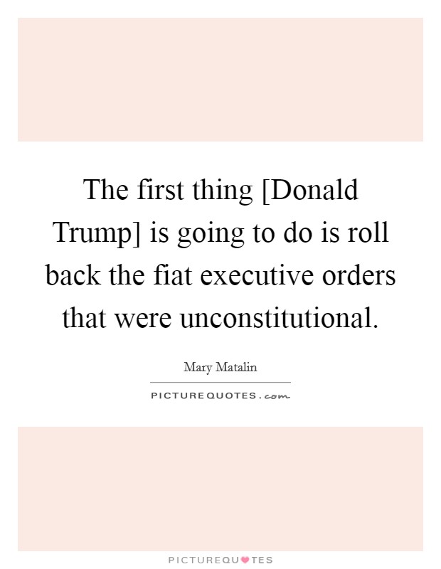 The first thing [Donald Trump] is going to do is roll back the fiat executive orders that were unconstitutional. Picture Quote #1