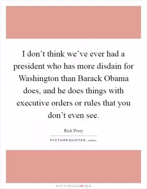I don’t think we’ve ever had a president who has more disdain for Washington than Barack Obama does, and he does things with executive orders or rules that you don’t even see Picture Quote #1