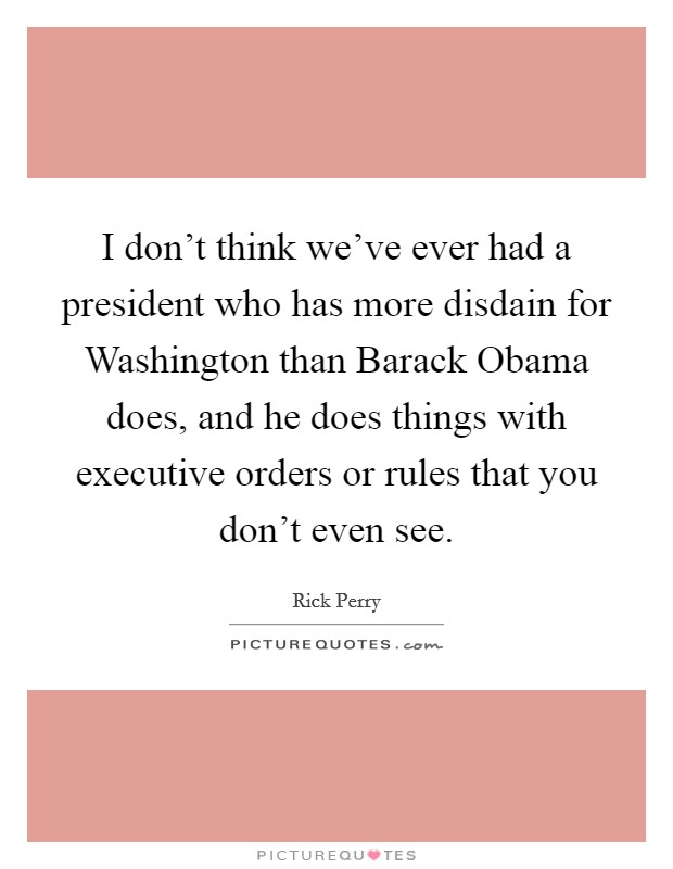 I don't think we've ever had a president who has more disdain for Washington than Barack Obama does, and he does things with executive orders or rules that you don't even see. Picture Quote #1