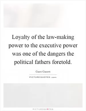 Loyalty of the law-making power to the executive power was one of the dangers the political fathers foretold Picture Quote #1