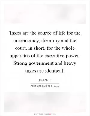 Taxes are the source of life for the bureaucracy, the army and the court, in short, for the whole apparatus of the executive power. Strong government and heavy taxes are identical Picture Quote #1