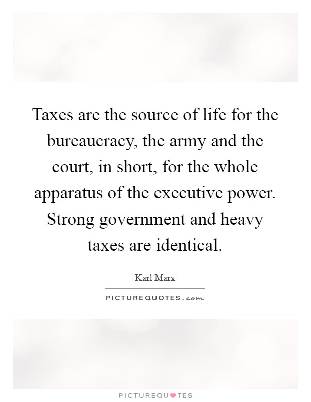 Taxes are the source of life for the bureaucracy, the army and the court, in short, for the whole apparatus of the executive power. Strong government and heavy taxes are identical. Picture Quote #1
